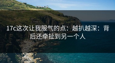 17c这次让我服气的点：越扒越深：背后还牵扯到另一个人