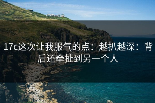 17c这次让我服气的点：越扒越深：背后还牵扯到另一个人