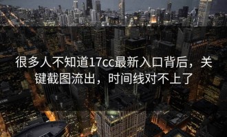 很多人不知道17cc最新入口背后，关键截图流出，时间线对不上了
