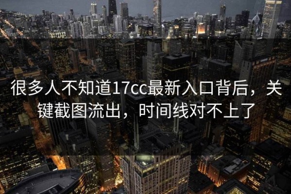 很多人不知道17cc最新入口背后，关键截图流出，时间线对不上了