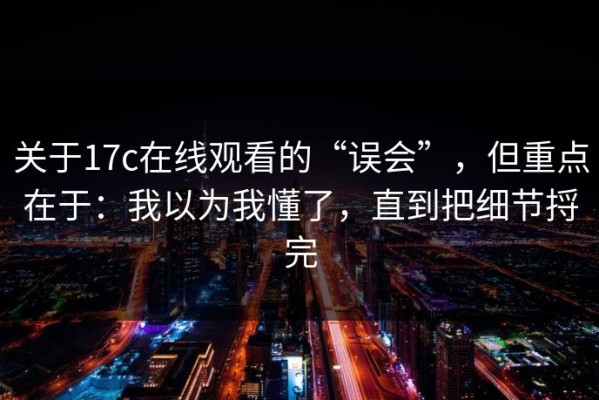 关于17c在线观看的“误会”，但重点在于：我以为我懂了，直到把细节捋完