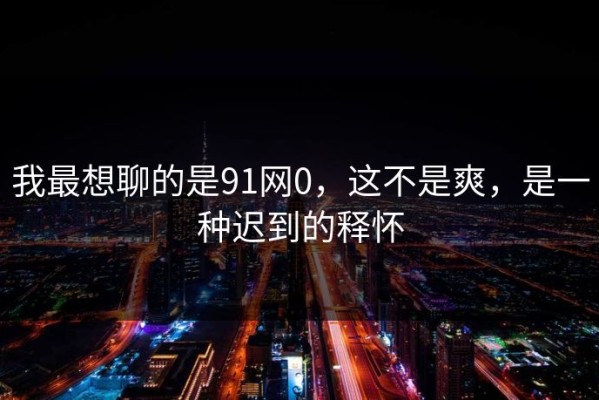 我最想聊的是91网0，这不是爽，是一种迟到的释怀