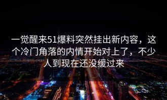一觉醒来51爆料突然挂出新内容，这个冷门角落的内情开始对上了，不少人到现在还没缓过来