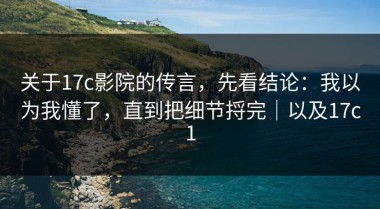 关于17c影院的传言，先看结论：我以为我懂了，直到把细节捋完｜以及17c1