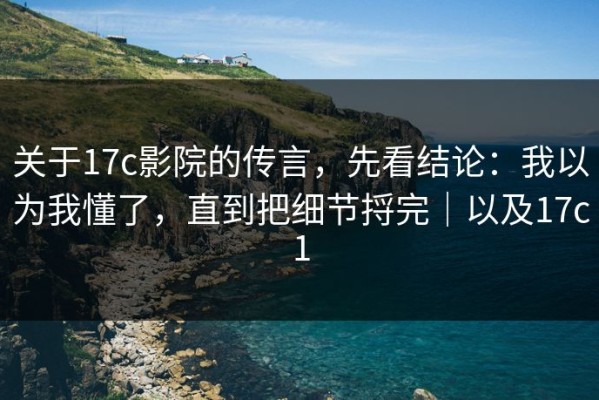 关于17c影院的传言，先看结论：我以为我懂了，直到把细节捋完｜以及17c1