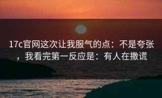 17c官网这次让我服气的点：不是夸张，我看完第一反应是：有人在撒谎