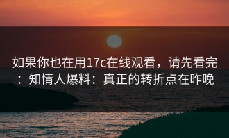 如果你也在用17c在线观看，请先看完：知情人爆料：真正的转折点在昨晚
