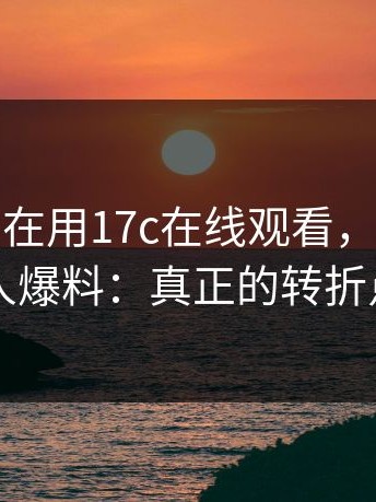 如果你也在用17c在线观看，请先看完：知情人爆料：真正的转折点在昨晚