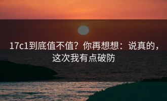 17c1到底值不值？你再想想：说真的，这次我有点破防