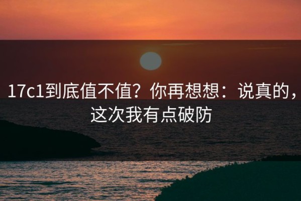 17c1到底值不值？你再想想：说真的，这次我有点破防