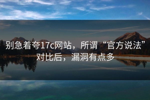 别急着夸17c网站，所谓“官方说法”对比后，漏洞有点多