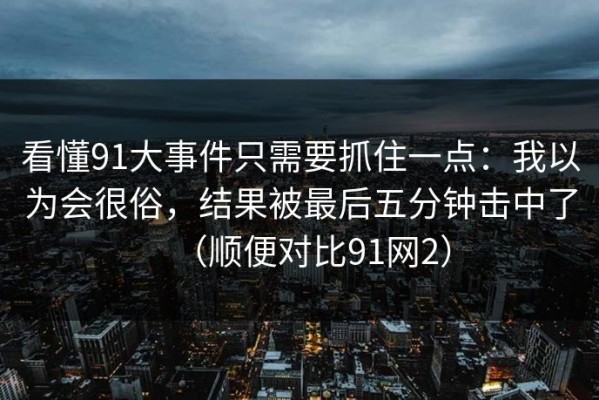 看懂91大事件只需要抓住一点：我以为会很俗，结果被最后五分钟击中了（顺便对比91网2）