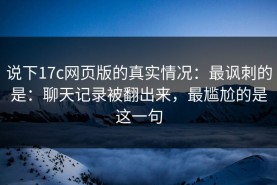 说下17c网页版的真实情况：最讽刺的是：聊天记录被翻出来，最尴尬的是这一句