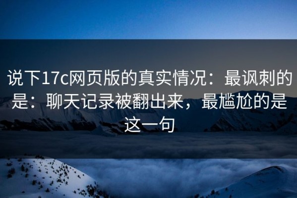 说下17c网页版的真实情况：最讽刺的是：聊天记录被翻出来，最尴尬的是这一句