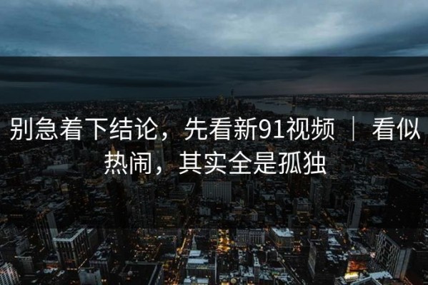 别急着下结论，先看新91视频 ｜ 看似热闹，其实全是孤独