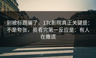 别被标题骗了，17c影院真正关键是：不是夸张，我看完第一反应是：有人在撒谎