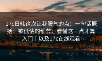 17c日韩这次让我服气的点：一句话概括：被低估的细节：看懂这一点才算入门｜以及17c在线观看