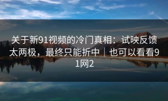 关于新91视频的冷门真相：试映反馈太两极，最终只能折中｜也可以看看91网2