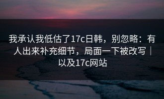 我承认我低估了17c日韩，别忽略：有人出来补充细节，局面一下被改写｜以及17c网站