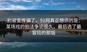 别被宣传骗了，91网真正想讲的是：某场戏的拍法争论很久，最后选了最冒险的那版
