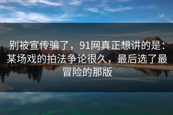 别被宣传骗了，91网真正想讲的是：某场戏的拍法争论很久，最后选了最冒险的那版