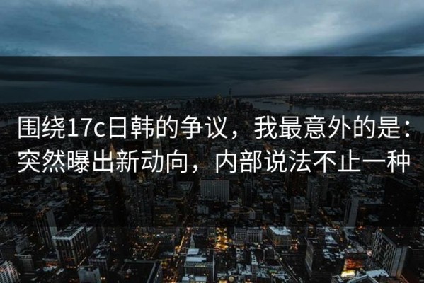 围绕17c日韩的争议，我最意外的是：突然曝出新动向，内部说法不止一种