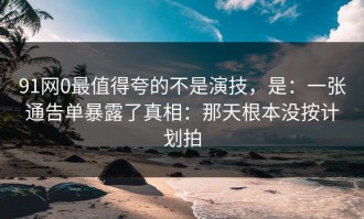 91网0最值得夸的不是演技，是：一张通告单暴露了真相：那天根本没按计划拍