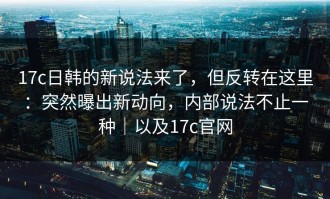 17c日韩的新说法来了，但反转在这里：突然曝出新动向，内部说法不止一种｜以及17c官网