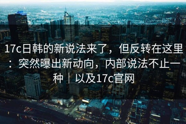17c日韩的新说法来了，但反转在这里：突然曝出新动向，内部说法不止一种｜以及17c官网