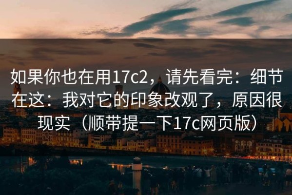 如果你也在用17c2，请先看完：细节在这：我对它的印象改观了，原因很现实（顺带提一下17c网页版）