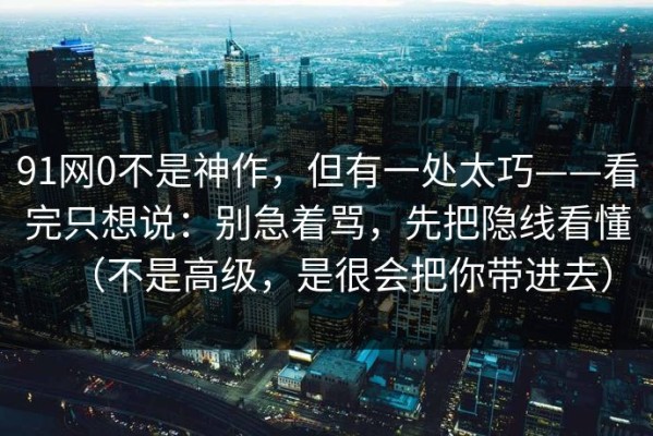 91网0不是神作，但有一处太巧——看完只想说：别急着骂，先把隐线看懂（不是高级，是很会把你带进去）