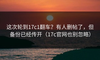 这次轮到17c1翻车？有人删帖了，但备份已经传开（17c官网也别忽略）