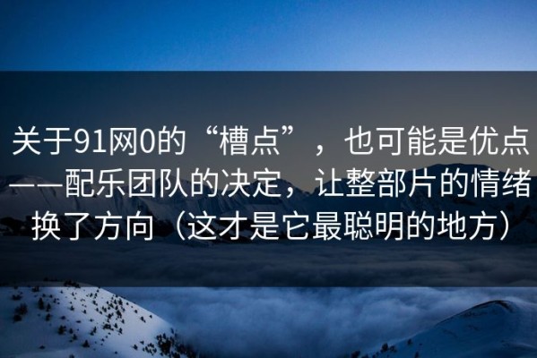 关于91网0的“槽点”，也可能是优点——配乐团队的决定，让整部片的情绪换了方向（这才是它最聪明的地方）