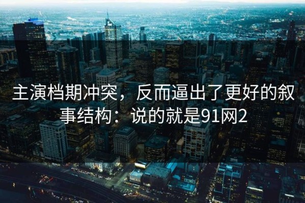 主演档期冲突，反而逼出了更好的叙事结构：说的就是91网2
