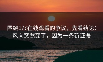 围绕17c在线观看的争议，先看结论：风向突然变了，因为一条新证据