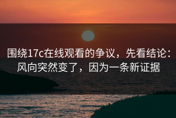 围绕17c在线观看的争议，先看结论：风向突然变了，因为一条新证据