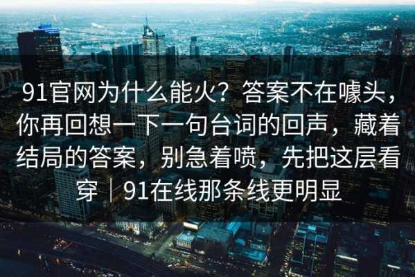 91官网为什么能火？答案不在噱头，你再回想一下一句台词的回声，藏着结局的答案，别急着喷，先把这层看穿｜91在线那条线更明显