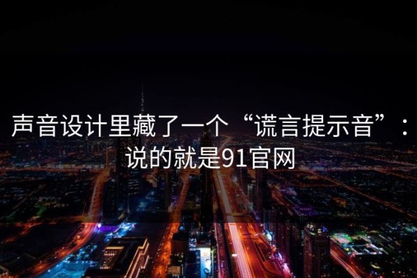 声音设计里藏了一个“谎言提示音”：说的就是91官网