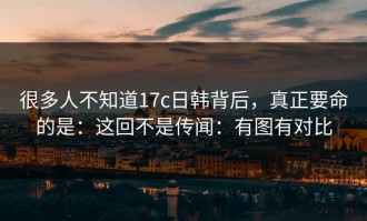 很多人不知道17c日韩背后，真正要命的是：这回不是传闻：有图有对比