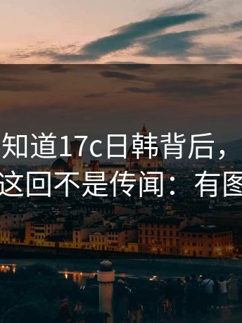 很多人不知道17c日韩背后，真正要命的是：这回不是传闻：有图有对比