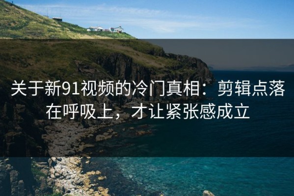关于新91视频的冷门真相：剪辑点落在呼吸上，才让紧张感成立