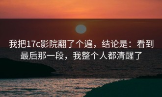 我把17c影院翻了个遍，结论是：看到最后那一段，我整个人都清醒了