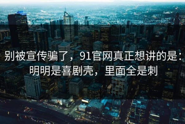 别被宣传骗了，91官网真正想讲的是：明明是喜剧壳，里面全是刺