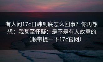 有人问17c日韩到底怎么回事？你再想想：我甚至怀疑：是不是有人故意的（顺带提一下17c官网）