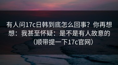 有人问17c日韩到底怎么回事？你再想想：我甚至怀疑：是不是有人故意的（顺带提一下17c官网）