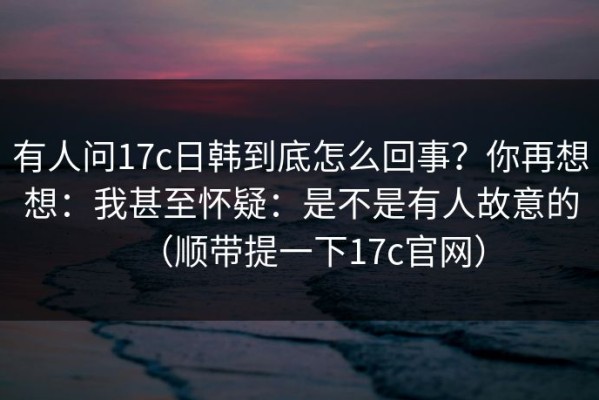有人问17c日韩到底怎么回事？你再想想：我甚至怀疑：是不是有人故意的（顺带提一下17c官网）