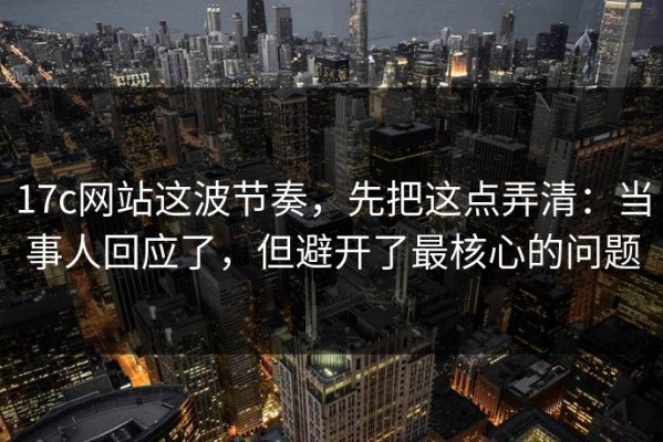 17c网站这波节奏，先把这点弄清：当事人回应了，但避开了最核心的问题