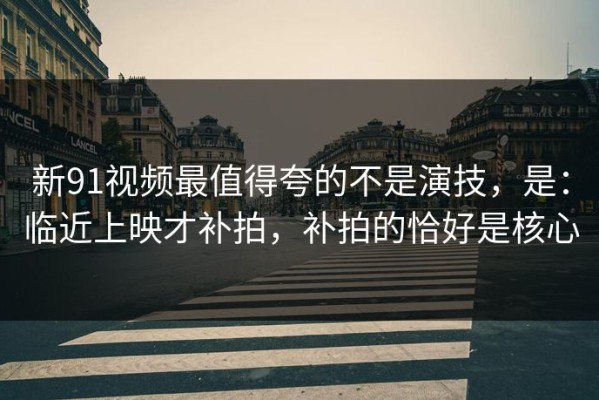 新91视频最值得夸的不是演技，是：临近上映才补拍，补拍的恰好是核心