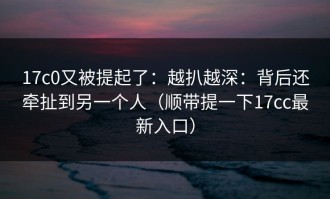 17c0又被提起了：越扒越深：背后还牵扯到另一个人（顺带提一下17cc最新入口）