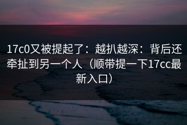 17c0又被提起了：越扒越深：背后还牵扯到另一个人（顺带提一下17cc最新入口）